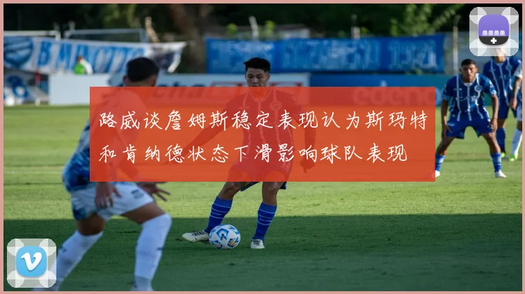 路威谈詹姆斯稳定表现认为斯玛特和肯纳德状态下滑影响球队表现