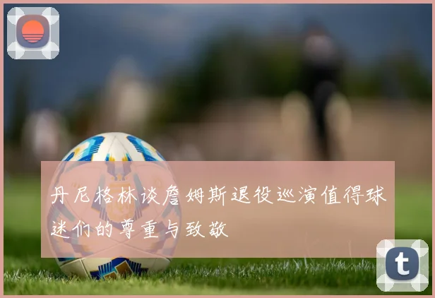 丹尼格林谈詹姆斯退役巡演值得球迷们的尊重与致敬