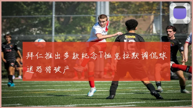 拜仁推出多款纪念T恤克拉默调侃球迷恐将破产