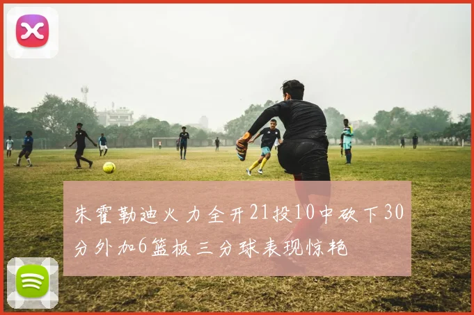 朱霍勒迪火力全开21投10中砍下30分外加6篮板三分球表现惊艳