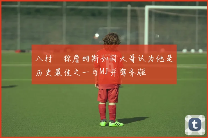 八村塁称詹姆斯如同大哥认为他是历史最佳之一与MJ并驾齐驱