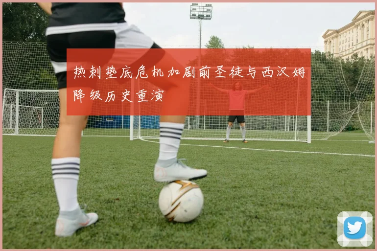 热刺垫底危机加剧前圣徒与西汉姆降级历史重演