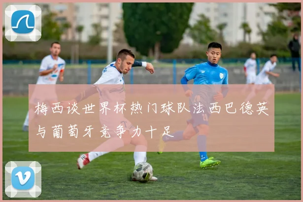 梅西谈世界杯热门球队法西巴德英与葡萄牙竞争力十足