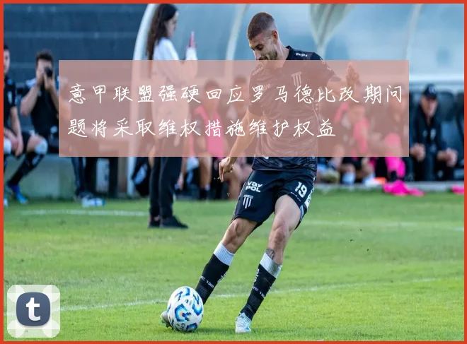 意甲联盟强硬回应罗马德比改期问题将采取维权措施维护权益