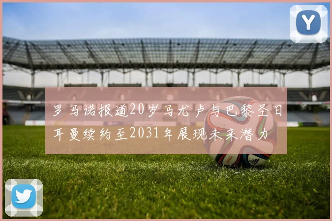 罗马诺报道20岁马尤卢与巴黎圣日耳曼续约至2031年展现未来潜力