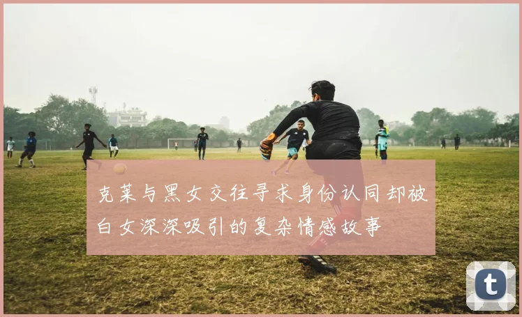 克莱与黑女交往寻求身份认同却被白女深深吸引的复杂情感故事