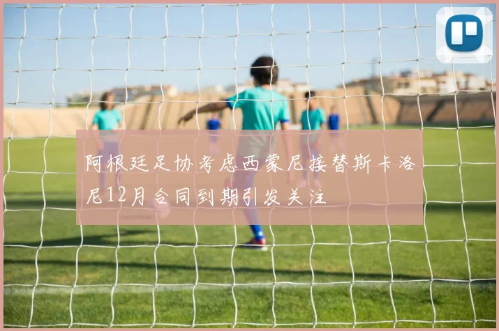 阿根廷足协考虑西蒙尼接替斯卡洛尼12月合同到期引发关注