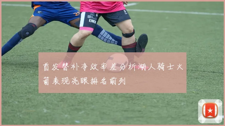 首发替补净效率差分析湖人骑士火箭表现亮眼排名前列