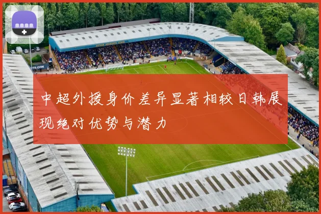 中超外援身价差异显著相较日韩展现绝对优势与潜力
