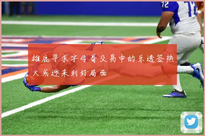 雄鹿寻求字母哥交易中的乐透签热火或迎来利好局面