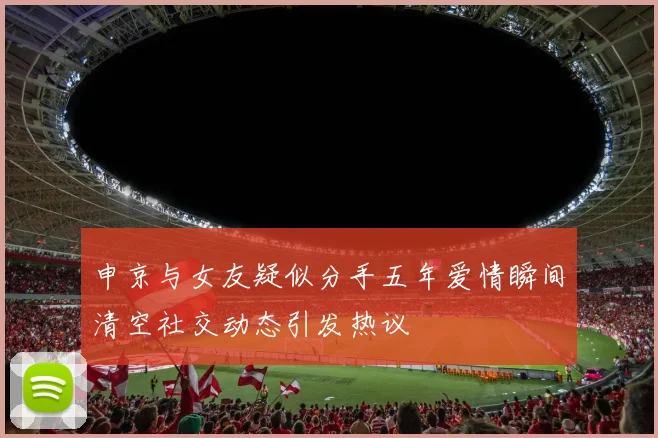 申京与女友疑似分手五年爱情瞬间清空社交动态引发热议