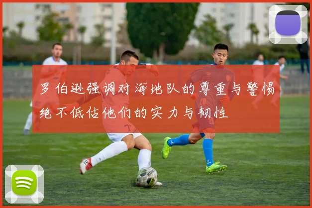 罗伯逊强调对海地队的尊重与警惕绝不低估他们的实力与韧性