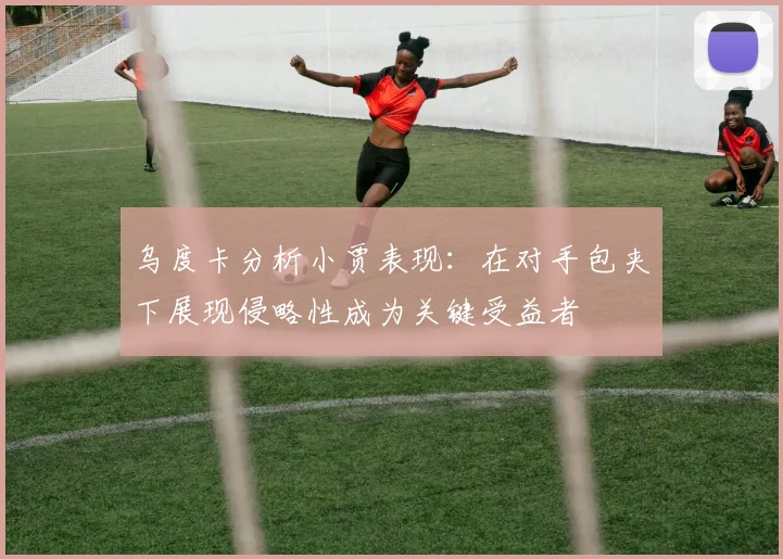 乌度卡分析小贾表现：在对手包夹下展现侵略性成为关键受益者