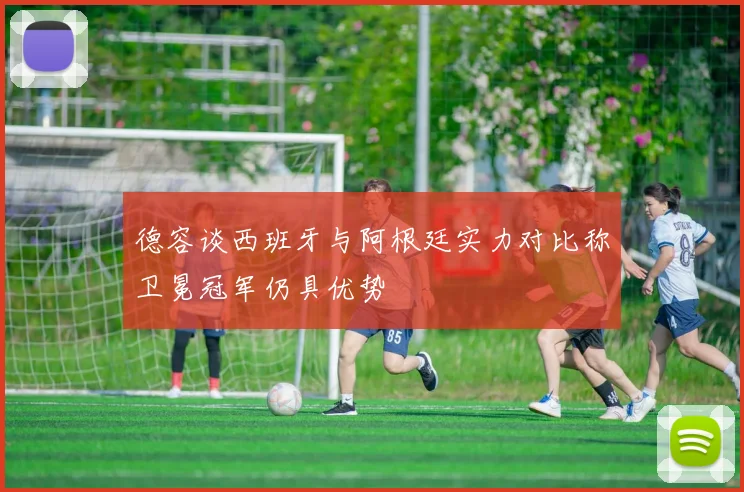 德容谈西班牙与阿根廷实力对比称卫冕冠军仍具优势