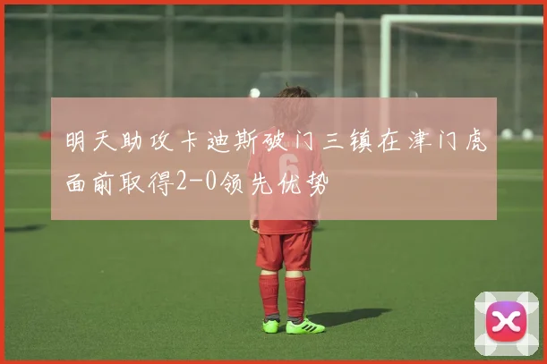 明天助攻卡迪斯破门三镇在津门虎面前取得2-0领先优势