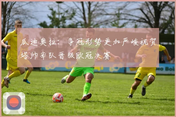 瓜迪奥拉：争冠形势更加严峻祝贺塔帅率队晋级欧冠决赛