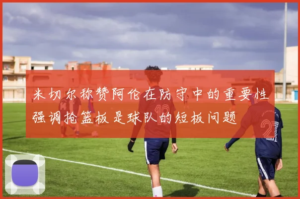米切尔称赞阿伦在防守中的重要性强调抢篮板是球队的短板问题