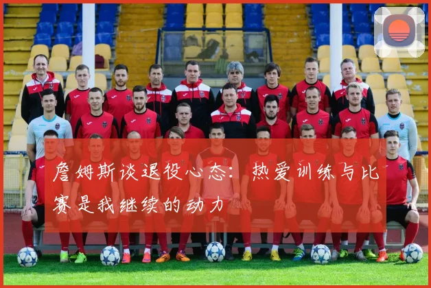 詹姆斯谈退役心态：热爱训练与比赛是我继续的动力