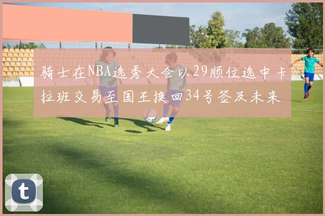 骑士在NBA选秀大会以29顺位选中卡拉班交易至国王换回34号签及未来一轮选秀权