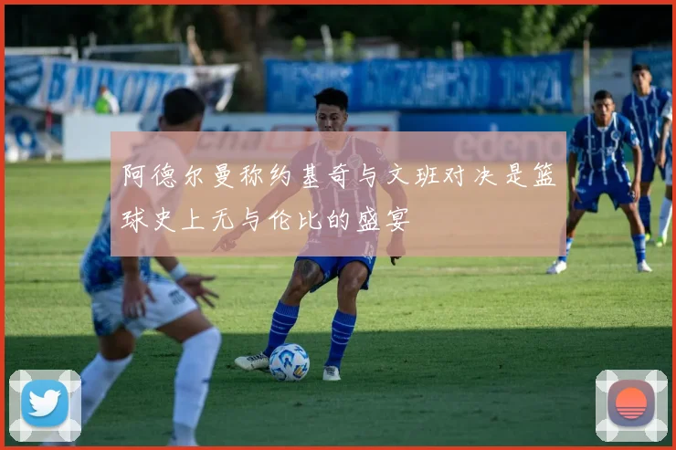 阿德尔曼称约基奇与文班对决是篮球史上无与伦比的盛宴
