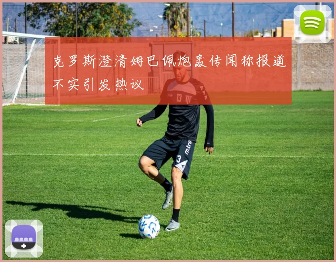 克罗斯澄清姆巴佩炮轰传闻称报道不实引发热议