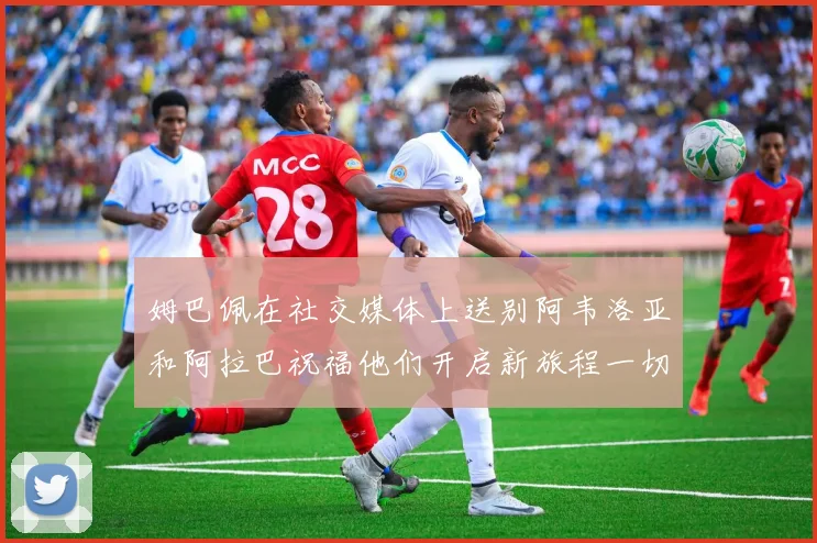 姆巴佩在社交媒体上送别阿韦洛亚和阿拉巴祝福他们开启新旅程一切顺利