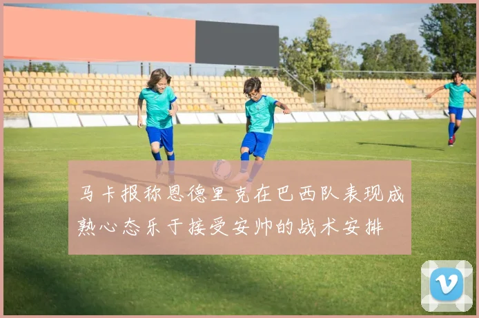 马卡报称恩德里克在巴西队表现成熟心态乐于接受安帅的战术安排