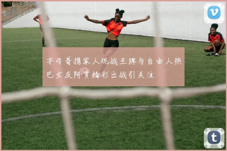 字母哥携家人观战王牌与自由人热巴女友阿贾精彩出战引关注