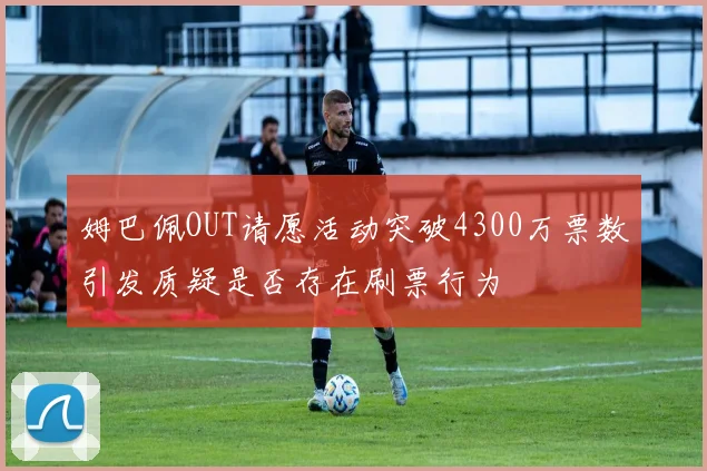 姆巴佩OUT请愿活动突破4300万票数引发质疑是否存在刷票行为