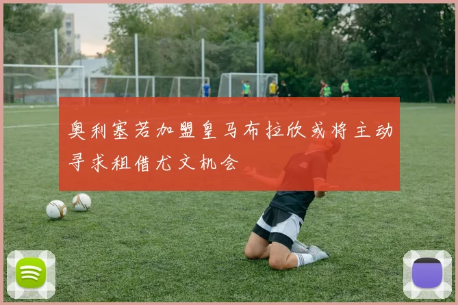 奥利塞若加盟皇马布拉欣或将主动寻求租借尤文机会